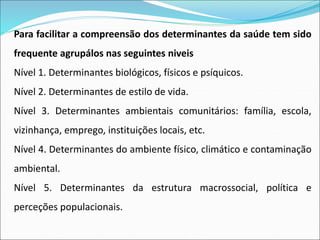 Para facilitar a compreensão dos determinantes da saúde tem sido
frequente agrupálos nas seguintes niveis
Nível 1. Determinantes biológicos, físicos e psíquicos.
Nível 2. Determinantes de estilo de vida.
Nível 3. Determinantes ambientais comunitários: família, escola,
vizinhança, emprego, instituições locais, etc.
Nível 4. Determinantes do ambiente físico, climático e contaminação
ambiental.
Nível 5. Determinantes da estrutura macrossocial, política e
perceções populacionais.
 