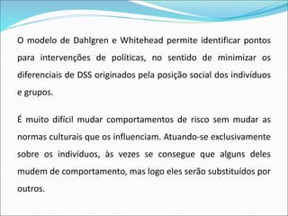 O modelo de Dahlgren e Whitehead permite identificar pontos
para intervenções de políticas, no sentido de minimizar os
diferenciais de DSS originados pela posição social dos indivíduos
e grupos.
É muito difícil mudar comportamentos de risco sem mudar as
normas culturais que os influenciam. Atuando-se exclusivamente
sobre os indivíduos, às vezes se consegue que alguns deles
mudem de comportamento, mas logo eles serão substituídos por
outros.
 