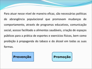 Para atuar nesse nível de maneira eficaz, são necessárias políticas
de abrangência populacional que promovam mudanças de
comportamento, através de programas educativos, comunicação
social, acesso facilitado a alimentos saudáveis, criação de espaços
públicos para a prática de esportes e exercícios físicos, bem como
proibição à propaganda do tabaco e do álcool em todas as suas
formas.
Promoção
Prevenção
 