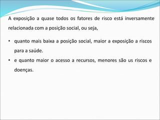 A exposição a quase todos os fatores de risco está inversamente
relacionada com a posição social, ou seja,
• quanto mais baixa a posição social, maior a exposição a riscos
para a saúde.
• e quanto maior o acesso a recursos, menores são us riscos e
doenças.
 