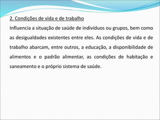 2. Condições de vida e de trabalho
Influencia a situação de saúde de indivíduos ou grupos, bem como
as desigualdades existentes entre eles. As condições de vida e de
trabalho abarcam, entre outros, a educação, a disponibilidade de
alimentos e o padrão alimentar, as condições de habitação e
saneamento e o próprio sistema de saúde.
 