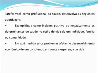 Tarefa: você como profissional da saúde, desenvolva as seguintes
abordagens,
• Exemplifique como incidem positivo ou negativamente os
determinantes de saude no estilo de vida de um individuo, familia
ou comunidade.
• Em quê medida estos problemas afetam o desenvolvimento
económico de um país, tendo em conta a esperança de vida
 
