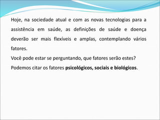 Hoje, na sociedade atual e com as novas tecnologias para a
assistência em saúde, as definições de saúde e doença
deverão ser mais flexíveis e amplas, contemplando vários
fatores.
Você pode estar se perguntando, que fatores serão estes?
Podemos citar os fatores psicológicos, sociais e biológicos.
 