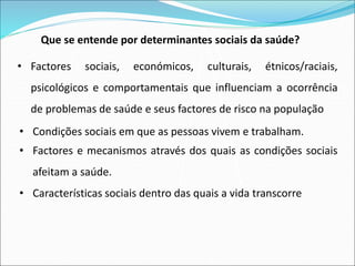 Que se entende por determinantes sociais da saúde?
• Factores sociais, económicos, culturais, étnicos/raciais,
psicológicos e comportamentais que influenciam a ocorrência
de problemas de saúde e seus factores de risco na população
• Condições sociais em que as pessoas vivem e trabalham.
• Factores e mecanismos através dos quais as condições sociais
afeitam a saúde.
• Características sociais dentro das quais a vida transcorre
 