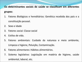 Os determinantes sociais de saúde se classificam em diferentes
grupos:
1. Fatores Biológicos e hereditários: Genética recebida dos pais e a
constituição pessoal.
2. Sexo e idade
3. Fatores sociai: Classe social
4. Estilos de vida.
5. Fatores ambientais: Cuidado da natureza e meio ambiente,
Limpeza e higiene, Poluição, Contaminação.
6. Fatores alimentares: Hábitos alimentários.
7. Sistema legislativo: Legislação em matéria de higiene, saúde
ambiental, laboral, etc.
 