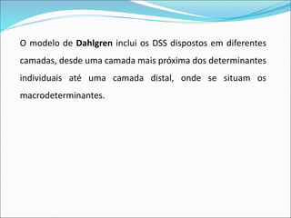 O modelo de Dahlgren inclui os DSS dispostos em diferentes
camadas, desde uma camada mais próxima dos determinantes
individuais até uma camada distal, onde se situam os
macrodeterminantes.
 