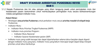 DRAFT STANDAR AKREDITASI PUSKESMAS REVISI
BAB 5
5.1.2 Kepala Puskesmas dan tim atau petugas yang diberi tanggung jawab untuk peningkatan mutu dan
keselamatan pasien berkomitmen untuk membudayakan peningkatan mutu secara berkesinambungan
melalui pengelolaan indikator mutu.
Pokok Pikiran:
• Penetapan area prioritas Puskesmas untuk perbaikan mutu sesuai prioritas masalah di wilayah kerja
Puskesmas
• Indikator Mutu:
➢ Indikator Mutu Prioritas Tingkat Puskesmas (IMPP)
➢ Indikator mutu prioritas Program :
– Indikator Mutu Nasional
– Indikator Sasaran Keselamatan pasien (SKP)
• Indikator mutu yang sudah tercapai dan dapat dipertahankan selama tahun berjalan dapat diganti
dengan indikator mutu yang baru. Indikator mutu yang belum mencapai target dapat tetap menjadi
prioritas untuk tahun berikutnya
 