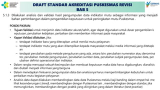 DRAFT STANDAR AKREDITASI PUSKESMAS REVISI
BAB 5
5.1.3 Dilakukan analisis dan validasi hasil pengumpulan data indikator mutu sebagai informasi yang menjadi
bahan pertimbangan dalam pengambilan keputusan untuk peningkatan mutu Puskesmas .
POKOK PIKIRAN:
• Tujuan Validasi untuk menjamin data indikator akurat/sahih, agar dapat digunakan untuk dasar pengambilan k
eputusan, perubahan kebijakan, perbaikan dan memberikan informasi pada masyarakat
• Kapan Validasi dilakukan, jika:
– terdapat indikator baru yang diterapkan untuk menilai mutu pelayanan
– terdapat indikator mutu yang akan ditampilkan kepada masyarakat melalui media informasi yang ditetapk
an
– terdapat perubahan pada metode pengukuran yang ada, antara lain: perubahan numerator atau denomina
tor, perubahan metode pengumpulan, perubahan sumber data, perubahan subjek pengumpulan data, per
ubahan definisi operasional dari indikator.
• Dalam rangka mencapai sebuah kesimpulan dan membuat keputusan maka data harus digabungkan, dianalisis
dan diubah menjadi informasi yang berguna
• Dalam menetapkan frekuensi pengumpulan data dan analisisnya harus mempertimbangkan kebutuhan untuk
perbaikan mutu kegiatan pelayanan
• Analisis data dapat dilakukan membandingkan data-data Puskesmas melalui kaji banding dalam empat hal :me
lihat kecenderungan (trend), membandingkan dengan Puskesmas lain , membandingkan dengan standar, jika
memungkinkan, membandingkan dengan praktik yang diinginkan yang dalam literatur (best practise)
 
