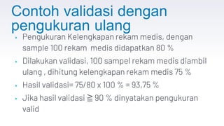 Contoh validasi dengan
pengukuran ulang
▸ Pengukuran Kelengkapan rekam medis, dengan
sample 100 rekam medis didapatkan 80 %
▸ Dilakukan validasi, 100 sampel rekam medis diambil
ulang , dihitung kelengkapan rekam medis 75 %
▸ Hasil validasi= 75/80 x 100 % = 93,75 %
▸ Jika hasil validasi ≧ 90 % dinyatakan pengukuran
valid
 