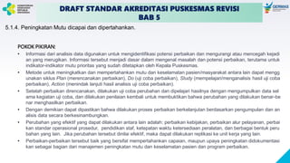 DRAFT STANDAR AKREDITASI PUSKESMAS REVISI
BAB 5
5.1.4. Peningkatan Mutu dicapai dan dipertahankan.
POKOK PIKIRAN:
• Informasi dari analisis data digunakan untuk mengidentifikasi potensi perbaikan dan mengurangi atau mencegah kejadi
an yang merugikan. Informasi tersebut menjadi dasar dalam mengenal masalah dan potensi perbaikan, terutama untuk
indikator-indikator mutu prioritas yang sudah ditetapkan oleh Kepala Puskesmas.
• Metode untuk meningkatkan dan mempertahankan mutu dan keselamatan pasien/masyarakat antara lain dapat mengg
unakan siklus Plan (merencanakan perbaikan), Do (uji coba perbaikan), Study (mempelajari/menganalisis hasil uji coba
perbaikan), Action (menindak lanjuti hasil analisis uji coba perbaikan).
• Setelah perbaikan direncanakan, dilakukan uji coba perubahan dan dipelajari hasilnya dengan mengumpulkan data sel
ama kegiatan uji coba, dan dilakukan penilaian kembali untuk membuktikan bahwa perubahan yang dilakukan benar-be
nar menghasilkan perbaikan.
• Dengan demikian dapat dipastikan bahwa dilakukan proses perbaikan berkelanjutan berdasarkan pengumpulan dan an
alisis data secara berkesinambungkan.
• Perubahan yang efektif yang dapat dilakukan antara lain adalah: perbaikan kebijakan, perbaikan alur pelayanan, perbai
kan standar operasional prosedur, pendidikan staf, ketepatan waktu ketersediaan peralatan, dan berbagai bentuk peru
bahan yang lain. Jika perubahan tersebut dinilai efektif, maka dapat dilakukan replikasi ke unit kerja yang lain.
• Perbaikan-perbaikan tersebut baik yang bersifat mempertahankan capaian, maupun upaya peningkatan didokumentasi
kan sebagai bagian dari manajemen peningkatan mutu dan keselamatan pasien dan program perbaikan.
 