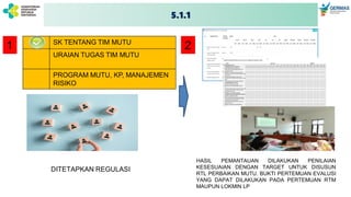5.1.1
ELEMEN PENILAIAN
SK TENTANG TIM MUTU
URAIAN TUGAS TIM MUTU
PROGRAM MUTU, KP, MANAJEMEN
RISIKO
1 2
DITETAPKAN REGULASI
HASIL PEMANTAUAN DILAKUKAN PENILAIAN
KESESUAIAN DENGAN TARGET UNTUK DISUSUN
RTL PERBAIKAN MUTU. BUKTI PERTEMUAN EVALUSI
YANG DAPAT DILAKUKAN PADA PERTEMUAN RTM
MAUPUN LOKMIN LP
 
