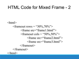 HTML Code for Mixed Frame - 2
<html>
<frameset rows = “30%,70%”>
<frame src=“frame1.html”>
<frameset cols = “50%,50%”>
<frame src=“frame2.html”>
<frame src=“frame3.html”>
</frameset>
</frameset>
</html>
 