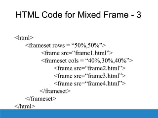 HTML Code for Mixed Frame - 3
<html>
<frameset rows = “50%,50%”>
<frame src=“frame1.html”>
<frameset cols = “40%,30%,40%”>
<frame src=“frame2.html”>
<frame src=“frame3.html”>
<frame src=“frame4.html”>
</frameset>
</frameset>
</html>
 