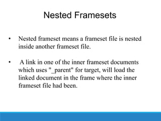 Nested Framesets
• Nested frameset means a frameset file is nested
inside another frameset file.
• A link in one of the inner frameset documents
which uses "_parent" for target, will load the
linked document in the frame where the inner
frameset file had been.
 