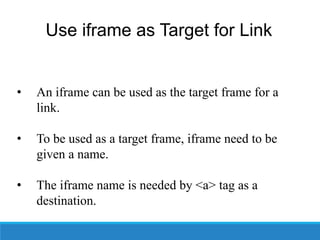 Use iframe as Target for Link
• An iframe can be used as the target frame for a
link.
• To be used as a target frame, iframe need to be
given a name.
• The iframe name is needed by <a> tag as a
destination.
 