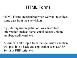 HTML Forms
•HTML Forms are required when we want to collect
some data from the site visitors.
•e.g., during user registration, we can collect
information such as name, email address, phone
number, credit card, etc.
•A form will take input from the site visitor and then
will post it to a back-end application such as ASP
Script or PHP script etc.
 