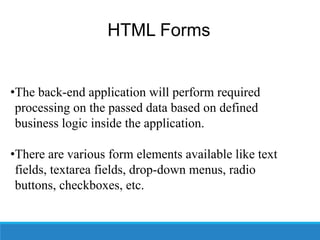 HTML Forms
•The back-end application will perform required
processing on the passed data based on defined
business logic inside the application.
•There are various form elements available like text
fields, textarea fields, drop-down menus, radio
buttons, checkboxes, etc.
 