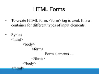 HTML Forms
• To create HTML form, <form> tag is used. It is a
container for different types of input elements.
• Syntax –
<html>
<body>
<form>
Form elements …
</form>
</body>
</html>
 