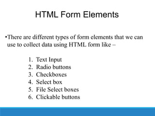 HTML Form Elements
•There are different types of form elements that we can
use to collect data using HTML form like –
1. Text Input
2. Radio buttons
3. Checkboxes
4. Select box
5. File Select boxes
6. Clickable buttons
 