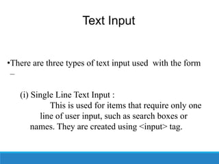 Text Input
•There are three types of text input used with the form
–
(i) Single Line Text Input :
This is used for items that require only one
line of user input, such as search boxes or
names. They are created using <input> tag.
 