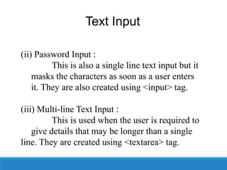 Text Input
(ii) Password Input :
This is also a single line text input but it
masks the characters as soon as a user enters
it. They are also created using <input> tag.
(iii) Multi-line Text Input :
This is used when the user is required to
give details that may be longer than a single
line. They are created using <textarea> tag.
 