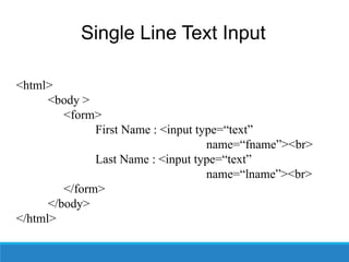 Single Line Text Input
• Syntax –
<html>
<body >
<form>
First Name : <input type=“text”
name=“fname”><br>
Last Name : <input type=“text”
name=“lname”><br>
</form>
</body>
</html>
 