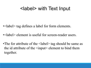 <label> with Text Input
•<label> tag defines a label for form elements.
•<label> element is useful for screen-reader users.
•The for attribute of the <label> tag should be same as
the id attribute of the <input> element to bind them
together.
 