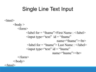 Single Line Text Input
• Syntax –
<html>
<body >
<form>
<label for = “fname”>First Name : </label>
<input type=“text” id = “fname”
name=“fname”><br>
<label for = “lname”> Last Name : </label>
<input type=“text” id = “lname”
name=“lname”><br>
</form>
</body>
</html>
 