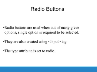 Radio Buttons
•Radio buttons are used when out of many given
options, single option is required to be selected.
•They are also created using <input> tag.
•The type attribute is set to radio.
 