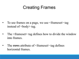 Creating Frames
• To use frames on a page, we use <frameset> tag
instead of <body> tag.
• The <frameset> tag defines how to divide the window
into frames.
• The rows attribute of <frameset> tag defines
horizontal frames.
 