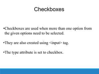 Checkboxes
•Checkboxes are used when more than one option from
the given options need to be selected.
•They are also created using <input> tag.
•The type attribute is set to checkbox.
 
