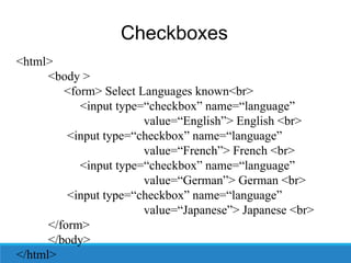 Checkboxes
<html>
<body >
<form> Select Languages known<br>
<input type=“checkbox” name=“language”
value=“English”> English <br>
<input type=“checkbox” name=“language”
value=“French”> French <br>
<input type=“checkbox” name=“language”
value=“German”> German <br>
<input type=“checkbox” name=“language”
value=“Japanese”> Japanese <br>
</form>
</body>
</html>
 