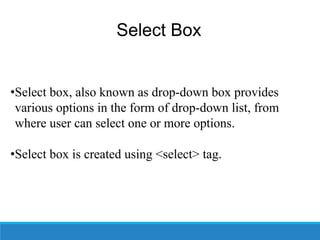 Select Box
•Select box, also known as drop-down box provides
various options in the form of drop-down list, from
where user can select one or more options.
•Select box is created using <select> tag.
 