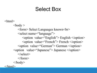 Select Box
<html>
<body >
<form> Select Languages known<br>
<select name=“language”>
<option value=“English”> English </option>
<option value=“French”> French </option>
<option value=“German”> German </option>
<option value=“Japanese”> Japanese </option>
</select>
</form>
</body>
</html>
 