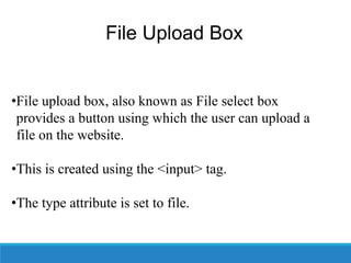 File Upload Box
•File upload box, also known as File select box
provides a button using which the user can upload a
file on the website.
•This is created using the <input> tag.
•The type attribute is set to file.
 