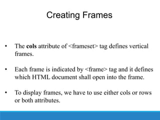 Creating Frames
• The cols attribute of <frameset> tag defines vertical
frames.
• Each frame is indicated by <frame> tag and it defines
which HTML document shall open into the frame.
• To display frames, we have to use either cols or rows
or both attributes.
 