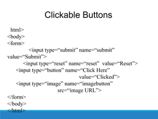 Clickable Buttons
<html>
<body>
<form>
<input type=“submit” name=“submit”
value=“Submit”>
<input type=“reset” name=“reset” value=“Reset”>
<input type=“button” name=“Click Here”
value=“Clicked”>
<input type=“image” name=“imagebutton”
src=“image URL”>
</form>
</body>
</html>
 