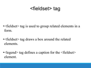 <fieldset> tag
•<fieldset> tag is used to group related elements in a
form.
•<fieldset> tag draws a box around the related
elements.
•<legend> tag defines a caption for the <fieldset>
element.
 
