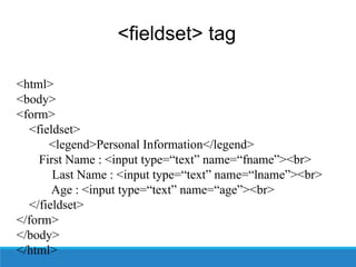 <fieldset> tag
<html>
<body>
<form>
<fieldset>
<legend>Personal Information</legend>
First Name : <input type=“text” name=“fname”><br>
Last Name : <input type=“text” name=“lname”><br>
Age : <input type=“text” name=“age”><br>
</fieldset>
</form>
</body>
</html>
 