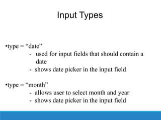Input Types
•type = “date”
- used for input fields that should contain a
date
- shows date picker in the input field
•type = “month”
- allows user to select month and year
- shows date picker in the input field
 