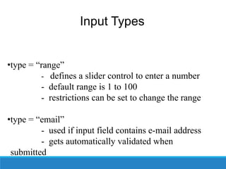 Input Types
•type = “range”
- defines a slider control to enter a number
- default range is 1 to 100
- restrictions can be set to change the range
•type = “email”
- used if input field contains e-mail address
- gets automatically validated when
submitted
 