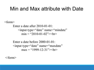 Min and Max attribute with Date
<form>
Enter a date after 2010-01-01:
<input type=“date” name=“mindate”
min = “2010-01-02”><br>
Enter a date before 2000-01-01:
<input type=“date” name=“maxdate”
max = “1999-12-31”><br>
</form>
 