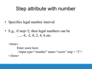 Step attribute with number
• Specifies legal number interval
• E.g., if step=2, then legal numbers can be
…, -4, -2, 0, 2, 4, 6 etc.
<form>
Enter score here:
<input type=“number” name=“score” step = “2”>
</form>
 