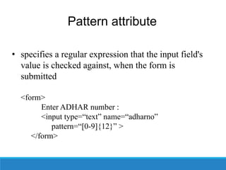 Pattern attribute
• specifies a regular expression that the input field's
value is checked against, when the form is
submitted
<form>
Enter ADHAR number :
<input type=“text” name=“adharno”
pattern=“[0-9]{12}” >
</form>
 