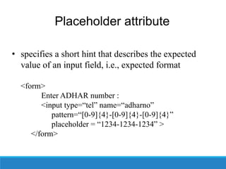 Placeholder attribute
• specifies a short hint that describes the expected
value of an input field, i.e., expected format
<form>
Enter ADHAR number :
<input type=“tel” name=“adharno”
pattern=“[0-9]{4}-[0-9]{4}-[0-9]{4}”
placeholder = “1234-1234-1234” >
</form>
 