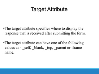 Target Attribute
•The target attribute specifies where to display the
response that is received after submitting the form.
•The target attribute can have one of the following
values as - _self, _blank, _top, _parent or iframe
name.
 