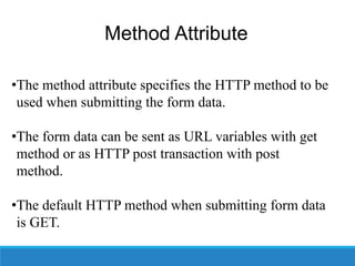Method Attribute
•The method attribute specifies the HTTP method to be
used when submitting the form data.
•The form data can be sent as URL variables with get
method or as HTTP post transaction with post
method.
•The default HTTP method when submitting form data
is GET.
 