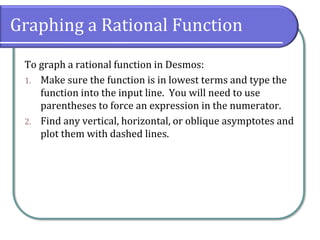 Graphing a Rational Function
To graph a rational function in Desmos:
1. Make sure the function is in lowest terms and type the
function into the input line. You will need to use
parentheses to force an expression in the numerator.
2. Find any vertical, horizontal, or oblique asymptotes and
plot them with dashed lines.
 