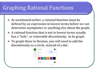 Graphing Rational Functions
⚫ As mentioned earlier, a rational function must be
defined by an expression in lowest terms before we can
determine asymptotes or anything else about the graph.
⚫ A rational function that is not in lowest terms usually
has a “hole”, or removable discontinuity, in its graph.
⚫ To graph these in Desmos, you will need to add the
discontinuity as a circle, instead of a dot.
 