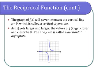 The Reciprocal Function (cont.)
⚫ The graph of f(x) will never intersect the vertical line
x = 0, which is called a vertical asymptote.
⚫ As |x| gets larger and larger, the values of f (x) get closer
and closer to 0. The line y = 0 is called a horizontal
asymptote.
 